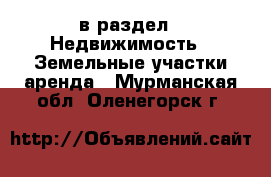  в раздел : Недвижимость » Земельные участки аренда . Мурманская обл.,Оленегорск г.